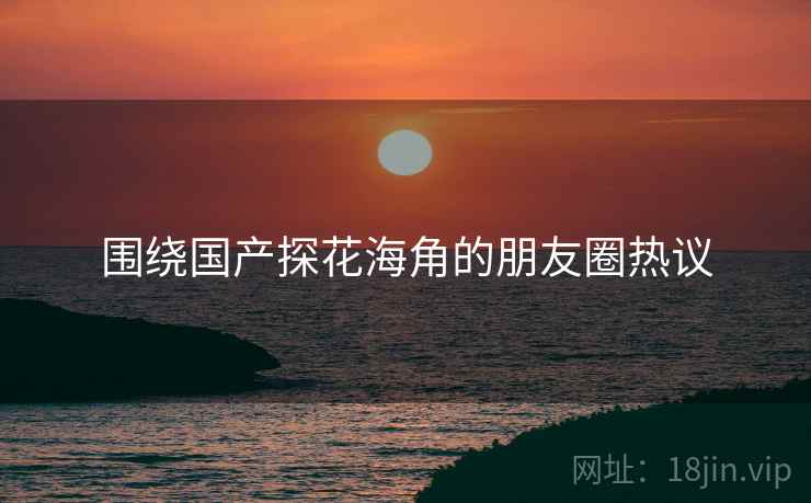 围绕国产探花海角的朋友圈热议  第2张 围绕国产探花海角的朋友圈热议  第2张