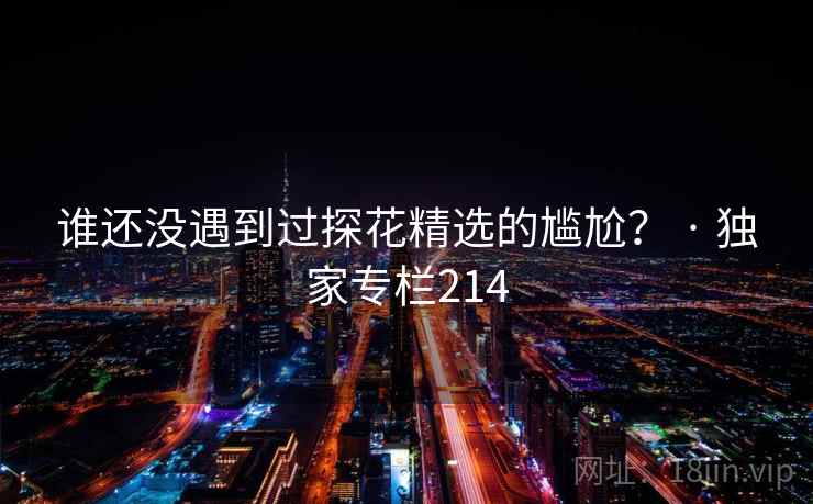 谁还没遇到过探花精选的尴尬? · 独家专栏214