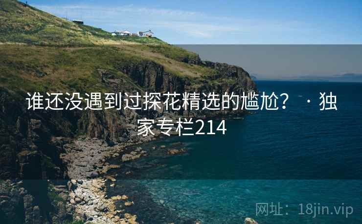 谁还没遇到过探花精选的尴尬? · 独家专栏214