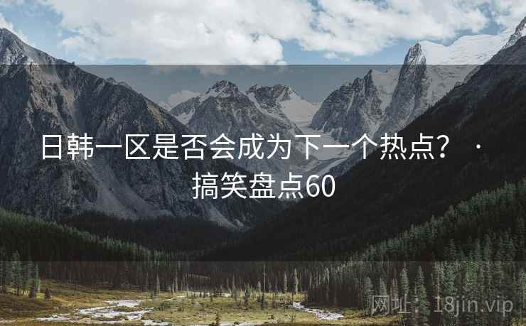 日韩一区是否会成为下一个热点? · 搞笑盘点60